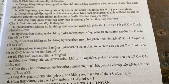 Câu 8, Phát biêu nào sau đây là đùng/sai
2- a. Trong phòng thí nghiệm, người ta điều chế ethene bằng cách tách nước ethanol và thu bằng cách
dời chỗ của nước.
b. Một ứng dụng quan trọng của acetylene là làm nhiên liệu trong đèn xì oxygen - acetylene.
g e. Trong công nghiệp, người ta điều chế acetylene bằng cách nhiệt phân nhanh methane có xúc tác
hoặc cho calcium carbide (thành phần chính của đất đèn) tác dụng với nước.
d. Một ứng dụng quan trọng của acetylene là làm nguyên liệu tổng hợp ethylene.
Câu 9. Phát biểu nào sau đây là đủng/sai
a. Hydrocarbon không no là những hydrocarbon mạch hờ, phân tử chỉ có liên kết đôi C=C hoặc
liên kết ba C=C. hoặc
b. Hydrocarbon không no là những hydrocarbon mạch vòng, phân tử chi có liên kết đôi C=C
liên kết ba Cequiv C. hoặc liên
c. Hydrocarbon không no là những hydrocarbon mạch hở, phân tử có liên kết đôi C=C
kết ba Cequiv C. C=C hoặc liên
d. Hydrocarbon không no là những hydrocarbon trong phân tử có chứa liên kết đôi
kết ba C=C hoặc cả hai loại liên kết đó.
Câu 10. Phát biểu nào sau đây là đúng/sai
a. Công thức chung của các hydrocarbon không no, mạch hở, phân tử có một liên kết đôi C=C là
C_nH_2n,n≥ 2.
b. Công thức phân tử của các hydrocarbon không no, mạch hở, phân tử có một liên kết ba C=C có
dạng C_nH_2n-2,n≥ 2. C_nH_2n,n≥ 2.
c. Công thức phân tử của các hydrocarbon không no, mạch hở có dạng
C_xH_y
d. Công thức chung của các hydrocarbon là êu gàutrả lờingản với x≥ 1.