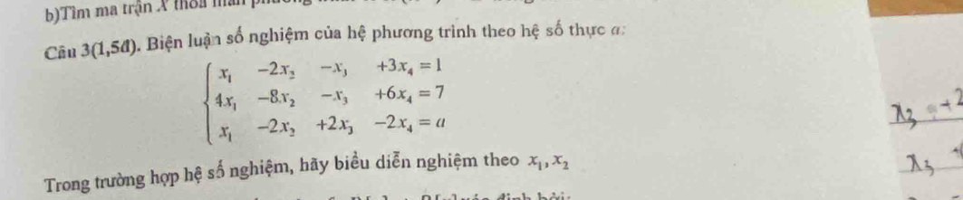 Tìm ma trận X thờa màn p
Câu 3(1,5a) 1. Biện luận số nghiệm của hệ phương trình theo hệ số thực đ:
beginarrayl x_1-2x_2-x_3+3x_4=1 4x_1-8x_2-x_3+6x_4=7 x_1-2x_2+2x_3-2x_4=aendarray.
Trong trường hợp hệ số nghiệm, hãy biều diễn nghiệm theo x_1,x_2