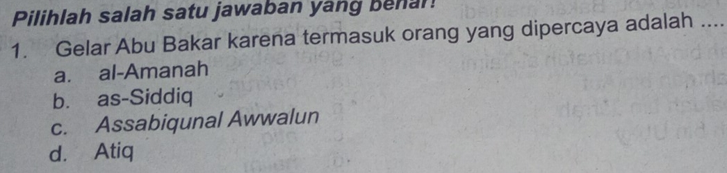 Pilihlah salah satu jawaban yang behal!
1. Gelar Abu Bakar karena termasuk orang yang dipercaya adalah …_
a. al-Amanah
b. as-Siddiq
c. Assabiqunal Awwalun
d. Atiq