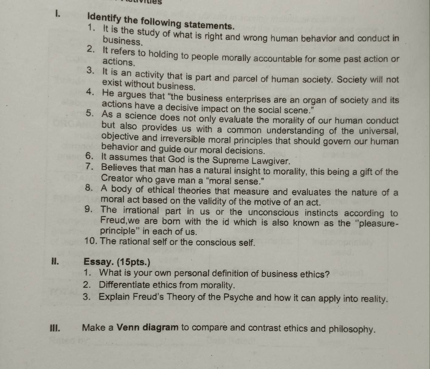 Identify the following statements. 
1. It is the study of what is right and wrong human behavior and conduct in 
business. 
2. It refers to holding to people morally accountable for some past action or 
actions. 
3. It is an activity that is part and parcel of human society. Society will not 
exist without business. 
4. He argues that “the business enterprises are an organ of society and its 
actions have a decisive impact on the social scene.” 
5. As a science does not only evaluate the morality of our human conduct 
but also provides us with a common understanding of the universal, 
objective and irreversible moral principles that should govern our human 
behavior and guide our moral decisions. 
6. It assumes that God is the Supreme Lawgiver. 
7. Believes that man has a natural insight to morality, this being a gift of the 
Creator who gave man a “moral sense.” 
8. A body of ethical theories that measure and evaluates the nature of a 
moral act based on the validity of the motive of an act. 
9. The irrational part in us or the unconscious instincts according to 
Freud,we are born with the id which is also known as the 'pleasure- 
principle” in each of us. 
10. The rational self or the conscious self. 
II. Essay. (15pts.) 
1. What is your own personal definition of business ethics? 
2. Differentiate ethics from morality. 
3. Explain Freud's Theory of the Psyche and how it can apply into reality. 
III. Make a Venn diagram to compare and contrast ethics and philosophy.