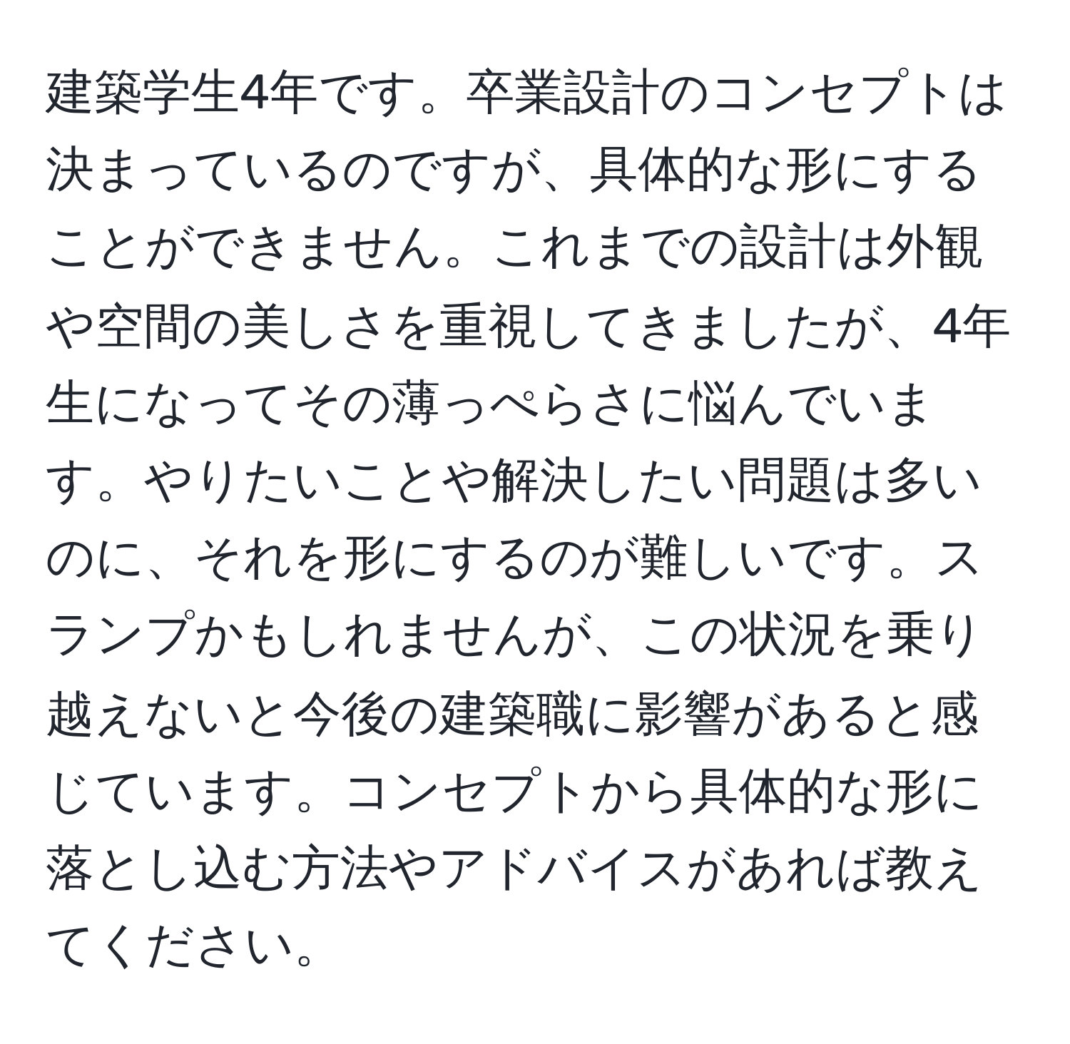 建築学生4年です。卒業設計のコンセプトは決まっているのですが、具体的な形にすることができません。これまでの設計は外観や空間の美しさを重視してきましたが、4年生になってその薄っぺらさに悩んでいます。やりたいことや解決したい問題は多いのに、それを形にするのが難しいです。スランプかもしれませんが、この状況を乗り越えないと今後の建築職に影響があると感じています。コンセプトから具体的な形に落とし込む方法やアドバイスがあれば教えてください。