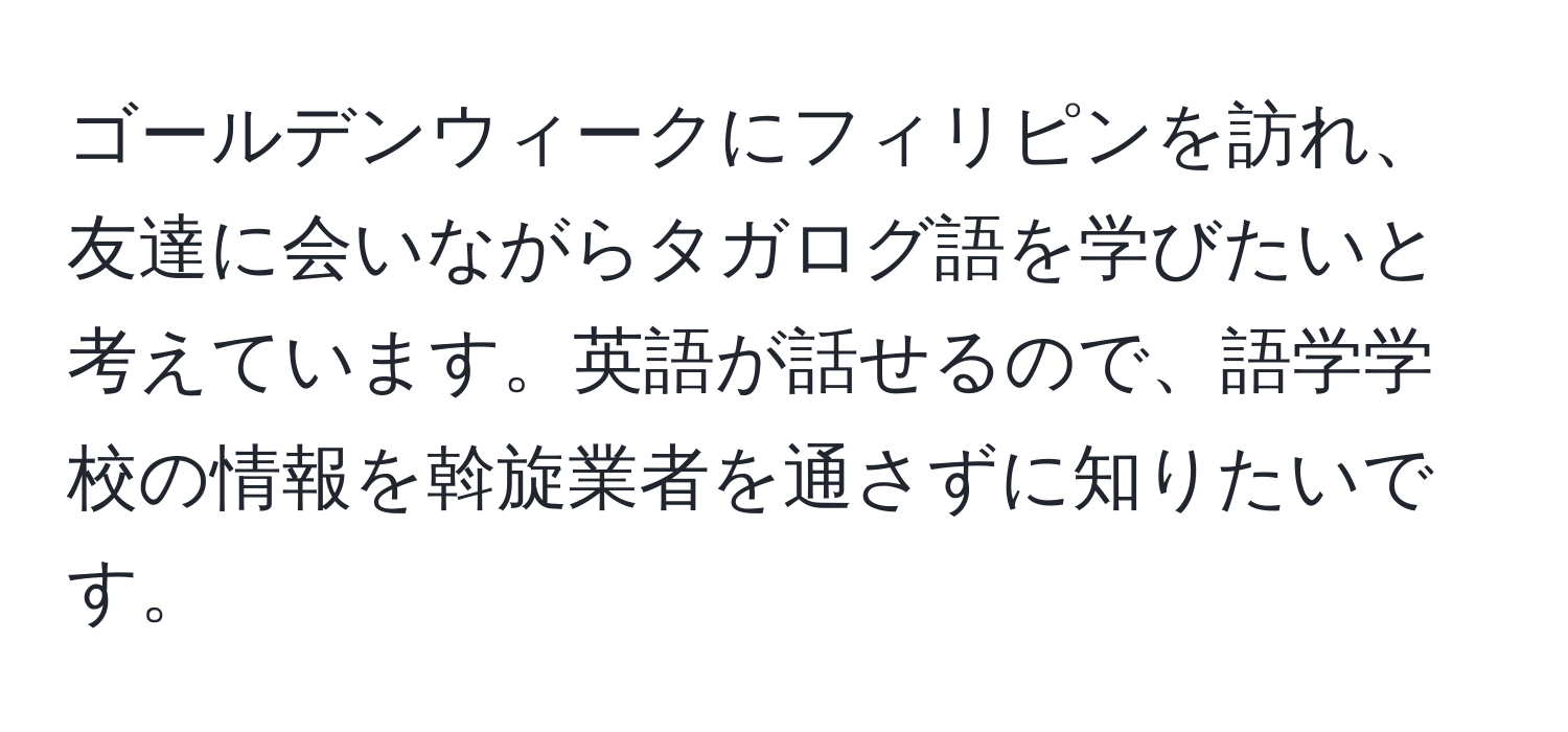 ゴールデンウィークにフィリピンを訪れ、友達に会いながらタガログ語を学びたいと考えています。英語が話せるので、語学学校の情報を斡旋業者を通さずに知りたいです。