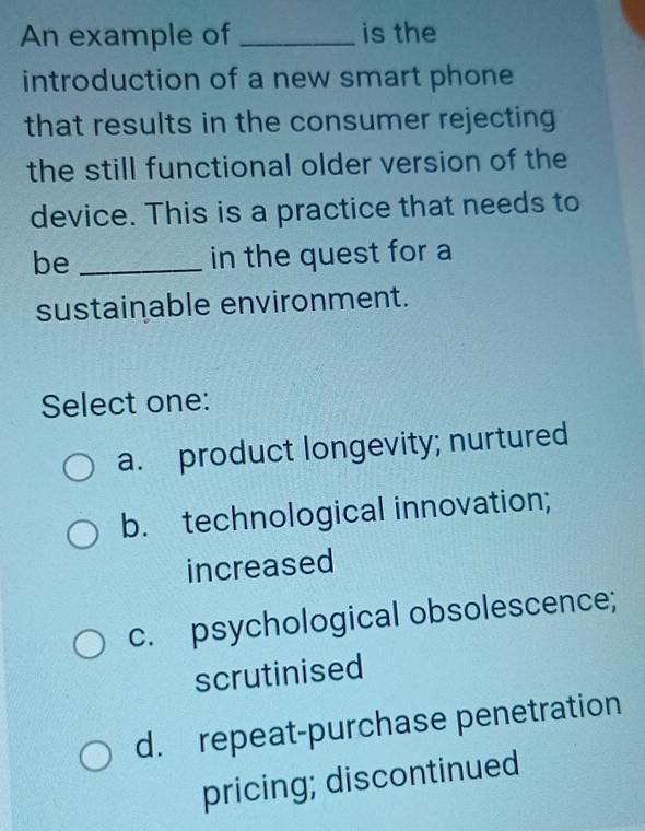 An example of _is the
introduction of a new smart phone
that results in the consumer rejecting
the still functional older version of the
device. This is a practice that needs to
be _in the quest for a
sustainable environment.
Select one:
a. product longevity; nurtured
b. technological innovation;
increased
c. psychological obsolescence;
scrutinised
d. repeat-purchase penetration
pricing; discontinued