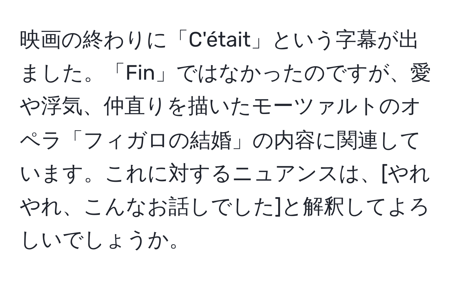 映画の終わりに「C'était」という字幕が出ました。「Fin」ではなかったのですが、愛や浮気、仲直りを描いたモーツァルトのオペラ「フィガロの結婚」の内容に関連しています。これに対するニュアンスは、[やれやれ、こんなお話しでした]と解釈してよろしいでしょうか。