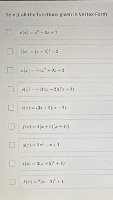 Select all the functions given in Vertex Form
d(x)=x^2-6x+7
b(x)=(x+5)^2-3
h(x)=-5x^2+9x+3
p(x)=-6(4x+2)(7x+3)
c(x)=(3x+5)(x-2)
f(x)=4(x+6)(x-10)
g(x)=3x^2-x+1
t(x)=3(x+5)^2+10
k(x)=7(x-2)^2+1