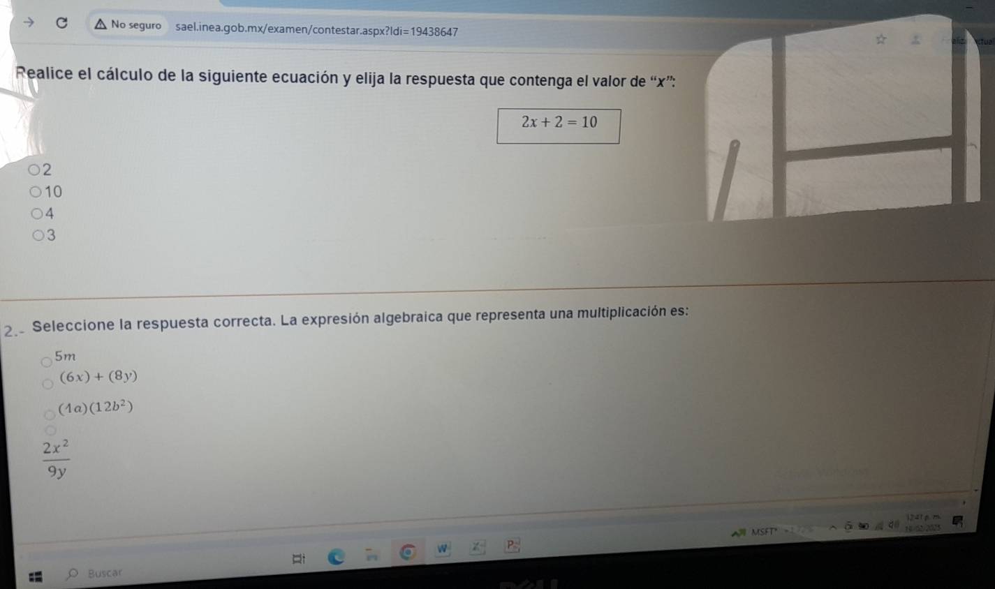 No seguro sael.inea.gob.mx/examen/contestar.aspx?ld fi=19438647 
Realice el cálculo de la siguiente ecuación y elija la respuesta que contenga el valor de “ x ”:
2x+2=10
2
10
4
3
2e Seleccione la respuesta correcta. La expresión algebraica que representa una multiplicación es:
5m
(6x)+(8y)
(4a)(12b^2)
 2x^2/9y 
Buscar