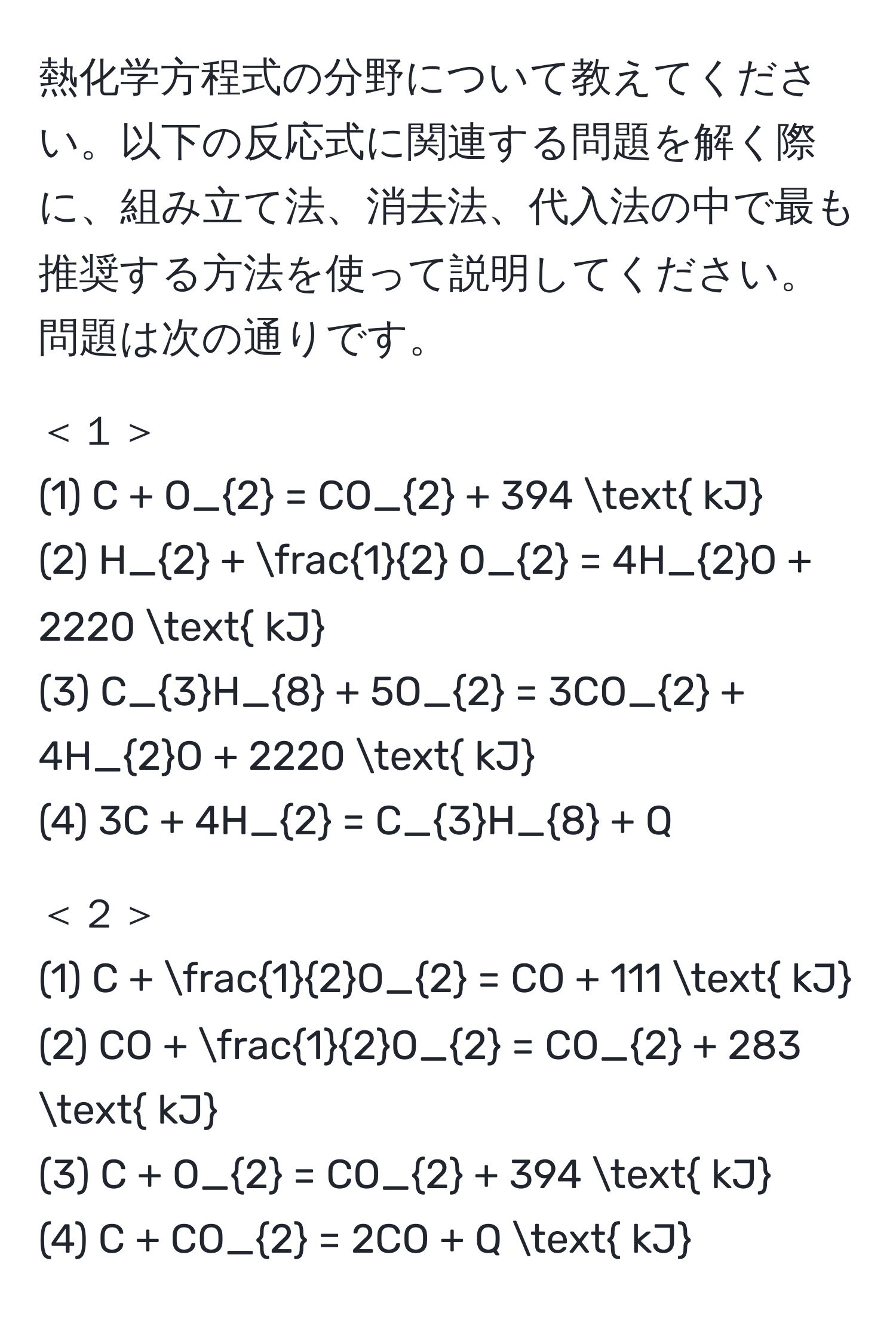 熱化学方程式の分野について教えてください。以下の反応式に関連する問題を解く際に、組み立て法、消去法、代入法の中で最も推奨する方法を使って説明してください。問題は次の通りです。

＜１＞
(1) C + O_2 = CO_2 + 394  kJ 
(2) H_2 +  1/2  O_2 = 4H_2O + 2220  kJ
(3) C_3H_8 + 5O_2 = 3CO_2 + 4H_2O + 2220  kJ
(4) 3C + 4H_2 = C_3H_8 + Q

＜２＞
(1) C +  1/2 O_2 = CO + 111  kJ
(2) CO +  1/2 O_2 = CO_2 + 283  kJ
(3) C + O_2 = CO_2 + 394  kJ
(4) C + CO_2 = 2CO + Q  kJ