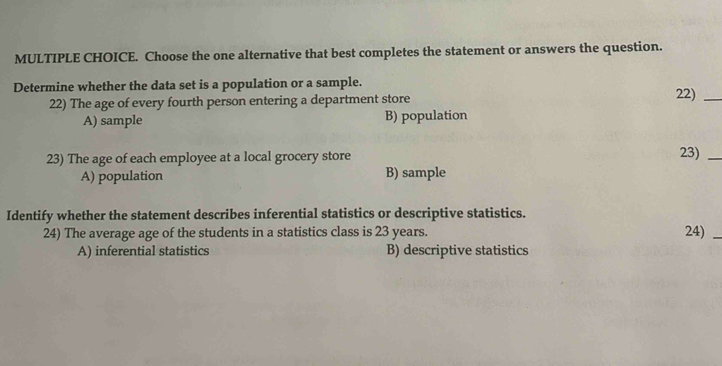 Choose the one alternative that best completes the statement or answers the question.
Determine whether the data set is a population or a sample.
22) The age of every fourth person entering a department store
22)_
A) sample B) population
23) The age of each employee at a local grocery store 23)_
A) population B) sample
Identify whether the statement describes inferential statistics or descriptive statistics.
24) The average age of the students in a statistics class is 23 years. 24)_
A) inferential statistics B) descriptive statistics