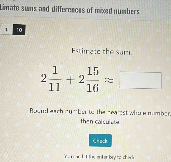 timate sums and differences of mixed numbers 
Estimate the sum.
2 1/11 +2 15/16 approx □
Round each number to the nearest whole number, 
then calculate. 
Check 
You can hit the enter key to check.