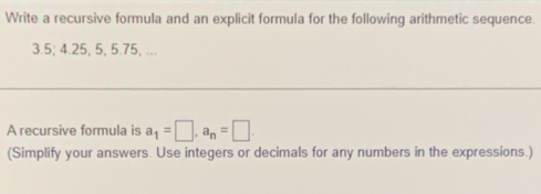 Write a recursive formula and an explicit formula for the following arithmetic sequence.
3.5; 4.25, 5, 5.75, ... 
A recursive formula is a_1=□ , a_n=□. 
(Simplify your answers. Use integers or decimals for any numbers in the expressions.)