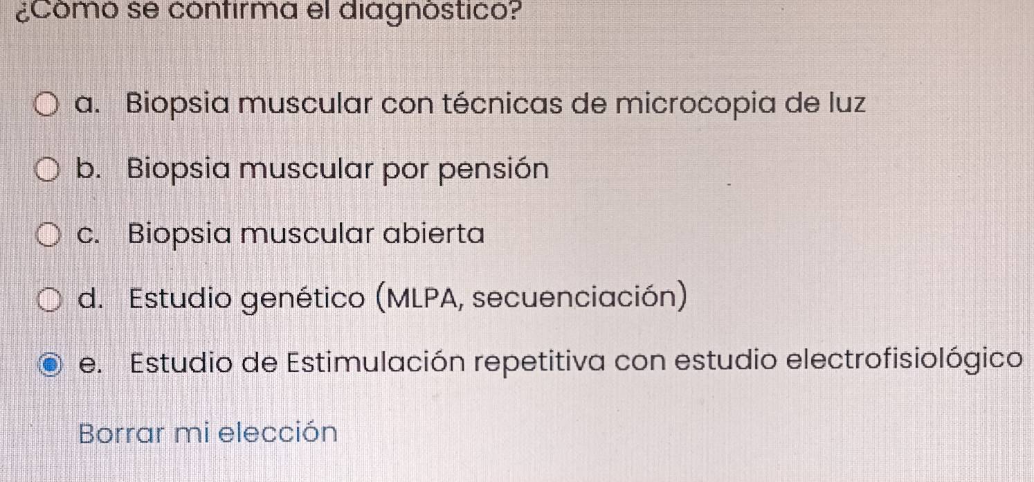 ¿Comó se cónfirmá el diagnóstico?
a. Biopsia muscular con técnicas de microcopia de luz
b. Biopsia muscular por pensión
c. Biopsia muscular abierta
d. Estudio genético (MLPA, secuenciación)
e. Estudio de Estimulación repetitiva con estudio electrofisiológico
Borrar mi elección