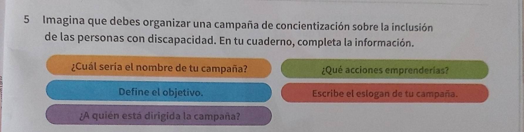 Imagina que debes organizar una campaña de concientización sobre la inclusión 
de las personas con discapacidad. En tu cuaderno, completa la información. 
¿Cuál sería el nombre de tu campaña? ¿Qué acciones emprenderías? 
Define el objetivo. Escribe el eslogan de tu campaña. 
¿A quién está dirigida la campaña?