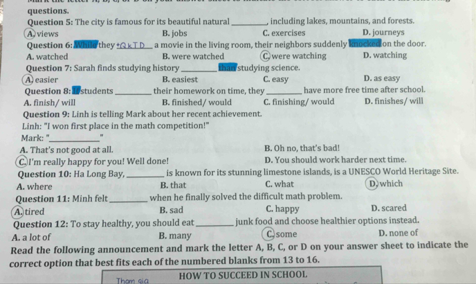 questions.
Question 5: The city is famous for its beautiful natural _, including lakes, mountains, and forests.
A views B. jobs C. exercises D. journeys
Question 6:While they +Q k T D_ a movie in the living room, their neighbors suddenly knocked on the door.
A. watched B. were watched C. were watching D. watching
Question 7: Sarah finds studying history_ than studying science.
A easier B. easiest C. easy D. as easy
Question 8: Ifstudents _their homework on time, they_ have more free time after school.
A. finish/ will B. finished/ would C. finishing/ would D. finishes/ will
Question 9: Linh is telling Mark about her recent achievement.
Linh: "I won first place in the math competition!"
Mark: "_ "
A. That's not good at all. B. Oh no, that's bad!
C. I'm really happy for you! Well done! D. You should work harder next time.
Question 10: Ha Long Bay,_ is known for its stunning limestone islands, is a UNESCO World Heritage Site.
A. where B. that C. what D, which
Question 11: Minh felt_ when he finally solved the difficult math problem.
A. tired B. sad C. happy D. scared
Question 12: To stay healthy, you should eat_ junk food and choose healthier options instead.
A. a lot of B. many C.some D. none of
Read the following announcement and mark the letter A, B, C, or D on your answer sheet to indicate the
correct option that best fits each of the numbered blanks from 13 to 16.
Tham qia HOW TO SUCCEED IN SCHOOL