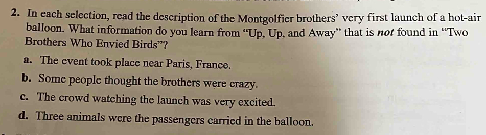 In each selection, read the description of the Montgolfier brothers’ very first launch of a hot-air
balloon. What information do you learn from “Up, Up, and Away” that is not found in “Two
Brothers Who Envied Birds”?
a. The event took place near Paris, France.
b. Some people thought the brothers were crazy.
c. The crowd watching the launch was very excited.
d. Three animals were the passengers carried in the balloon.