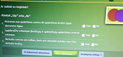 Ar sutinki su teiginiais?
Atsakyk „Taip''' arba _w^Ne^m. 
1. Atstumas nuo apskritimo centro iki apskrítimo krašto lygus
skersmens ilgiui. Taip Ne
2. Lygiakraśčio trikampio (brėžtųjų ir apibrėžtųjų apskritimų centrai
sutampa. Taip Ne
3. Skritulio centras yra taškas, kuris yra vienodai nutolęs nuo visu
skritulio kraštų. Taip Ne
Ankstesnis klausimas Kitas Ilausimas Atsakysiu vėliau ~