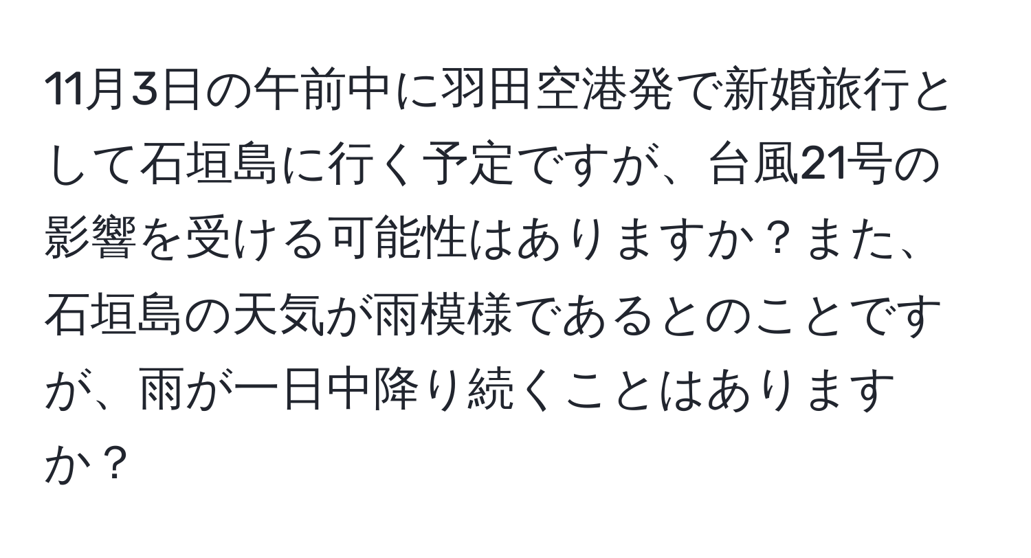 11月3日の午前中に羽田空港発で新婚旅行として石垣島に行く予定ですが、台風21号の影響を受ける可能性はありますか？また、石垣島の天気が雨模様であるとのことですが、雨が一日中降り続くことはありますか？