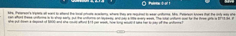 275 Points: 0 of 1 Save 
Mrs. Peterson's triptets all want to attend the local private academy, where they are required to wear uniforms. Mrs. Peterson knows that the only way she 
can afford these uniforms is to shop early, put the uniforms on layaway, and pay a little every week. The total uniform cost for the three girls is $715.94. If 
she put down a deposit of $600 and she could afford $15 per week, how long would it take her to pay off the uniforms?