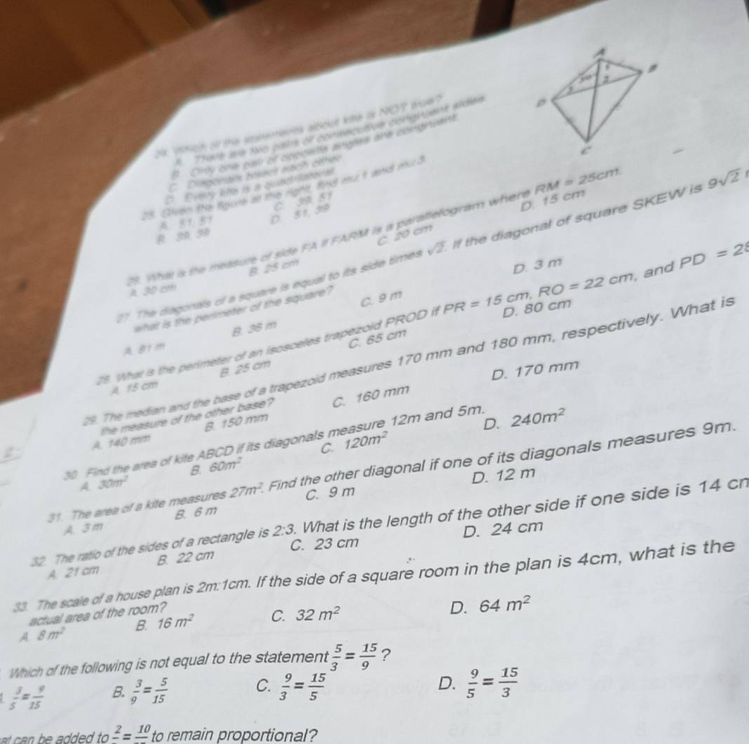 "tch or the sesemenes albout lte is NOT toe?
8 01y one pat of cmoate atgare Me dsnt nte
C. Disporalts hiset nach éétée
D. Everty kte is in qeusct-ladei al
28. Gheen the Rocne an the rgte 1t8 mue i wrid m∠ 3
B. 39 39 A 51, 51 D. 51, 39 C. 3 51
25. What is the measure of side FA II FARM is a parallefogram where D. 15 cm RM=25cm
C. 20 cm
27. The dagonals of a square is equal to its side times sqrt(2) If the diagonal of square SKEW is 9sqrt(2)
A. 30 cm B. 25 cm
D. 3 m
C. 9 m
what is the perimeter of the square?
78. What is the perimeter of an isosceles trapezoid PRODifPR=15cm,RO=22cm D. 80 cm ,and PD=2
A 81 m B. 36 m
C. 65 cm
29. The median and the base of a trapezoid measures 170 mm and 180 mm, respectively. What is
D. 170 mm
A. 15 cm B. 25 cm
12m and 5m.
the measure of the other base?
D. 240m^2
A. 140 mm B. 150 mm C. 160 mm
C.
30 Find the area of kite ABCD if its diagonals m 120m^2
B. 60m^2
31. The area of a kite measures 27m^2. Find the other diagonal if one of its diagonals measures 9m.
A 30π^2
C. 9 m D. 12 m
A. 3 m B. 6 m
32. The ratio of the sides of a rectangle is 2:3 What is the length of the other side if one side is 14 cn
C. 23 cm D. 24 cm
A. 21 cm B. 22 cm
33. The scale of a house plan is 2m:1cm. If the side of a square room in the plan is 4cm, what is the
actual area of the room?
B. 16m^2
C. 32m^2 D. 64m^2
A 8m^2
Which of the following is not equal to the statement  5/3 = 15/9  ?
C.
 3/5 = 9/15  B.  3/9 = 5/15   9/3 = 15/5  D.  9/5 = 15/3 
a dd   . tofrac 2=frac 10 to remain proportional?