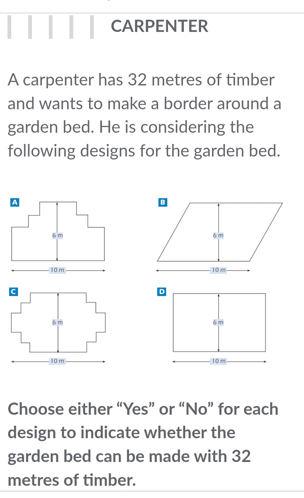 CARPENTER 
A carpenter has 32 metres of timber 
and wants to make a border around a 
garden bed. He is considering the 
following designs for the garden bed. 




Choose either “Yes” or “No” for each 
design to indicate whether the 
garden bed can be made with 32
metres of timber.