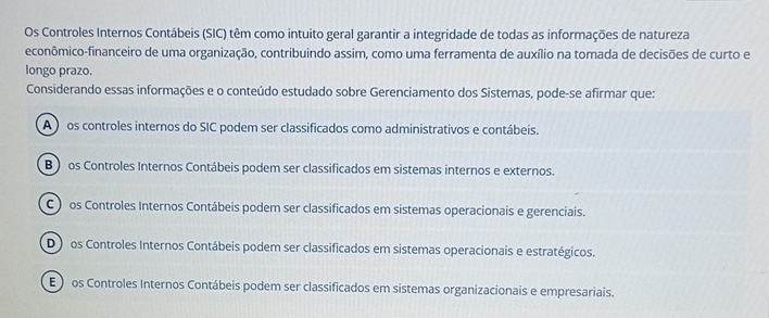 Os Controles Internos Contábeis (SIC) têm como intuito geral garantir a integridade de todas as informações de natureza
econômico-financeiro de uma organização, contribuindo assim, como uma ferramenta de auxílio na tomada de decisões de curto e
longo prazo.
Considerando essas informações e o conteúdo estudado sobre Gerenciamento dos Sistemas, pode-se afirmar que:
A ) os controles internos do SIC podem ser classificados como administrativos e contábeis.
B ) os Controles Internos Contábeis podem ser classificados em sistemas internos e externos.
C os Controles Internos Contábeis podem ser classificados em sistemas operacionais e gerenciais.
D ) os Controles Internos Contábeis podem ser classificados em sistemas operacionais e estratégicos.
E ) os Controles Internos Contábeis podem ser classificados em sistemas organizacionais e empresariais.