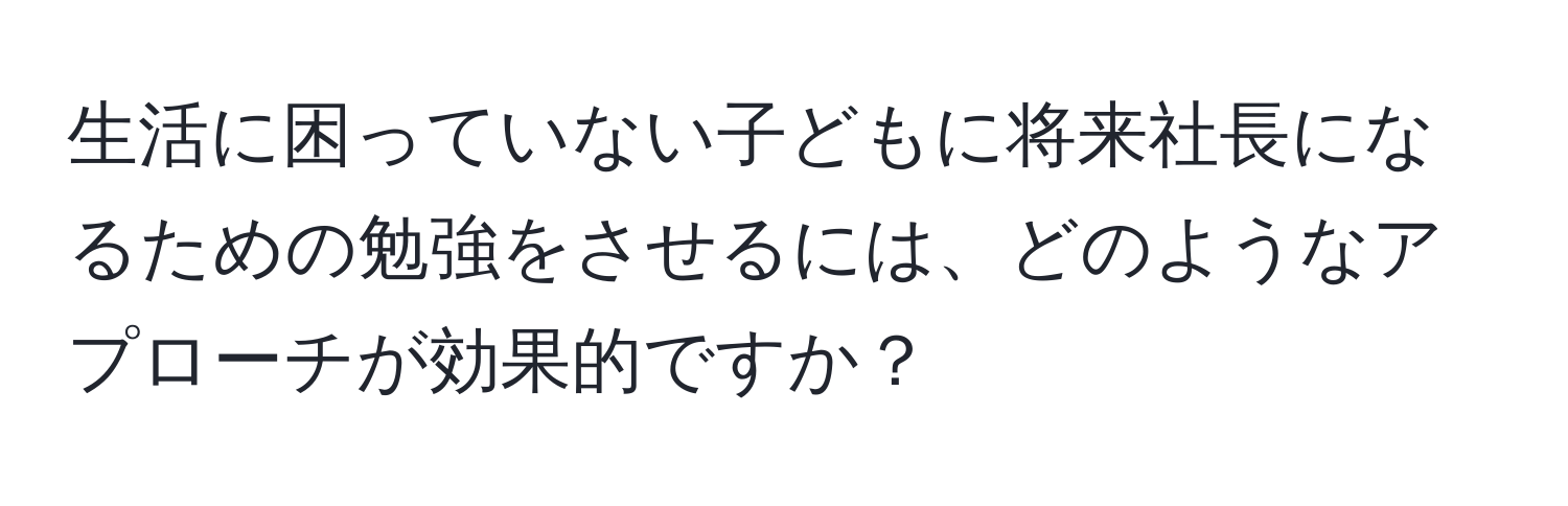 生活に困っていない子どもに将来社長になるための勉強をさせるには、どのようなアプローチが効果的ですか？