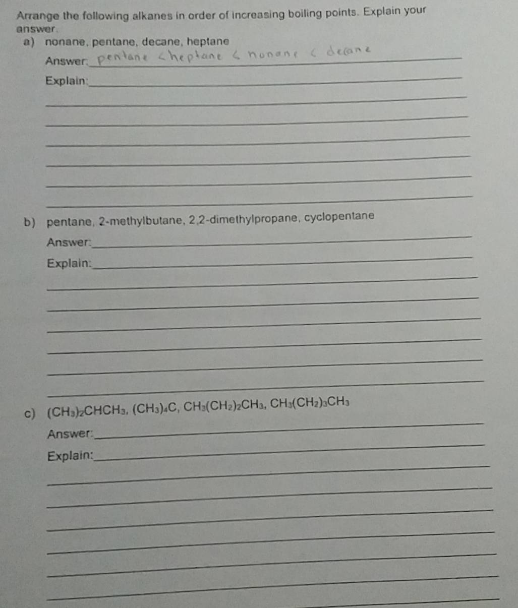 Arrange the following alkanes in order of increasing boiling points. Explain your 
answer . 
a) nonane, pentane, decane, heptane 
Answer 
_ 
Explain:_ 
_ 
_ 
_ 
_ 
_ 
_ 
b) pentane, 2 -methylbutane, 2, 2 -dimethylpropane, cyclopentane 
Answer: 
_ 
_ 
Explain: 
_ 
_ 
_ 
_ 
_ 
_ 
_ 
c) (CH_3)_2CHCH_3, (CH_3)_4C, CH_3(CH_2)_2CH_3, CH_3(CH_2)_3CH_3
_ 
Answer: 
_ 
Explain: 
_ 
_ 
_ 
_ 
_ 
_