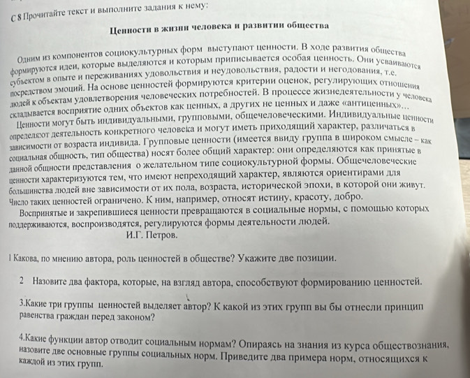 С δ Прочнтайте текст и выπолните залдания к нему:
Ценностн в жнзии человека н развнтин обшества
Одннм из компонентов соцнокультурных форм выстуπаюот ценности. В ходе развития обцества
формируотся илен, которые выделяΙотся и коΤорым припнсывается особая ценность. Они уеваиваΙотся
губьектом в олыΙтеи пережнваниях удовольетвия и неудовольетвия, радоети и негодования, Τ.е
лосрелетвом эмоций. На основе ценностей формируюотея критерии оценок, регулируюошιих отношιениая
лолейк обьектам уловлетворения человеческих πотребностей. Впроцессе жизнелеятельностη у человека
склалыьвается восприятие одних обьектов как ценнырх, а других не ценнырх и даже сантиценных»..
Кенности могут быгь ηηдивилуальηымие груππовыми, обшечеловеческими. Нηдивηдуальηые ценности
олрелелδеоΤ леяΤельность конкретного человека и могут нметь πрηхоляший характер, различаться в
завнсимостн от возраста индивилае Групповые ценности (нмеется ввидугруπла вшнроком смысле - как
социальная обшность, τиπ обшества) носят более обший характер: они определяюотся как принятые в
ланной обшности πредставленияо желательном тиле социокультурной формы. Обшечеловеческие
ценностη характеризуюотся тем, чΤо нмеюот непреходяший характер, являюоΤся ориентирами для
большннства лолей вне зависимости оΤ их πола, возраста, исторической эπохи, в ΚоΤорой они живут.
уηсло τаких ценностей ограничено. Кним, например, относят истину, красоту, добро.
Вослринятые и закрепившиеся ценности преврашаюотсяв социальные нормы, с помошьіо которых
лодлерживаоΤся, воспроизводятся, регулируΙотся формы деяΤельносΤи лодей.
И.Γ. Петров.
l Какова, по мнениюо автора, роль ценностей в обшестве? Укажите две πозиции.
2 Назовите два фактора, которые, на взгляд автора, способствуюот формированиюо ценностей.
3.Какие три групπы ценностей вылеляет автор? Ккакой из этих групπ вы бы отнесли принцип
равенства граждан перед законом?
4.Какиефункиии автор отводит социальным нормам? Опираясь на знанияиз курса обшествознания,
назовите две основные группы социальных норм. Приведите два примера норме относяшихся к
каждой из этих групπ.