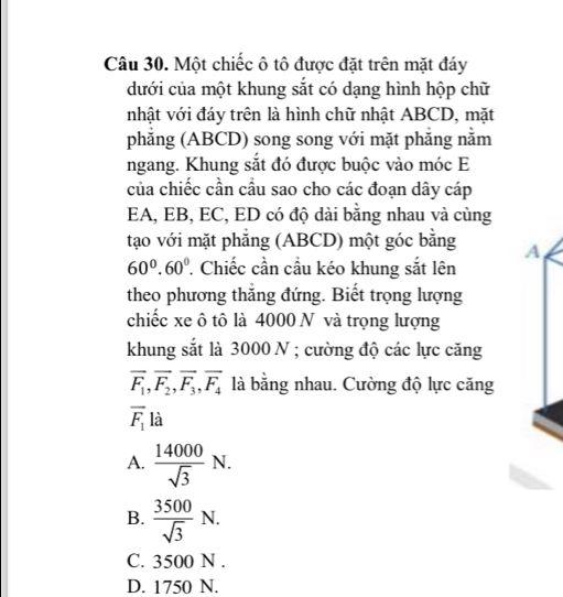 Một chiếc ô tô được đặt trên mặt đáy
dưới của một khung sắt có dạng hình hộp chữ
nhật với đáy trên là hình chữ nhật ABCD, mặt
phẳng (ABCD) song song với mặt phẳng nằm
ngang. Khung sắt đó được buộc vào móc E
của chiếc cần cầu sao cho các đoạn dây cáp
EA, EB, EC, ED có độ dài bằng nhau và cùng
tạo với mặt phẳng (ABCD) một góc bằng A
60°. 60° ' Chiếc cần cầu kéo khung sắt lên
theo phương thắng đứng. Biết trọng lượng
chiếc xe ô tô là 4000 N và trọng lượng
khung sắt là 3000 N; cường độ các lực căng
vector F_1, vector F_2, vector F_3, vector F_4 là bằng nhau. Cường độ lực căng
overline F_1 là
A.  14000/sqrt(3) N.
B.  3500/sqrt(3) N.
C. 3500 N.
D. 1750 N.