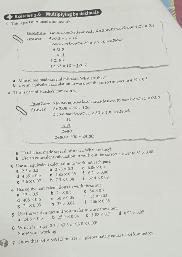 Multiplying by decimals
1 This is part of Ahmad's homework.
Question Use an equivalent calculation to work out 4.29* 0.3
Answer Ay0.3=3/ 10
I can work out 4.29* 3* 10 instead

1 beginarrayr .229 * 3 hline 67endarray
12.67* 10=_ 126.7
a Ahmad has made several mistakes. What are they?
b Use an equivalent calculation to work out the correct answer to 4.29* 0.3. 
2 This is part of Harsha's homework.
Question Use an equivalent calculation to work out 31* 0.08
Answer Ay0.08=80/ 100 instead
I can work out 31* 80/ 100
beginarrayr 31 * 80 hline 2480endarray
2480/ 100=_ 24.80
a Harsha has made several mistakes. What are they?
b Use an equivalent calculation to work out the correct answer to 31* 0.08. 
3 Use an equivalent calculation to work out each part.
a 2.3* 0.2 b 2.73* 0.3 C 6.06* 0.4
d 4.85* 0.5 e 4.85* 0.05 f 6.24* 0.06
g 3.6* 0.07 h 7.3* 0.08 i 62.4* 0.09
4 Use equivalent calculations to work these out.
a 12* 0.9 b 24* 0.8 C 36* 0.7
d 408* 0.6 e 50* 0.05 f 13* 0.02
24* 0.03 h 35* 0.04 i 406* 0.05
5 Use the written method you prefer to work these out.
a 24.6* 0.3 b 25.9* 0.04 C 1.88* 0.7 d 0.92* 0.05
6 Which is larger: 0.2* 43.6 or 96.8* 0.09
Show your working.
7 Show that 0.4* 8491.3 metres is approximately equal to 3.4 kilometres.