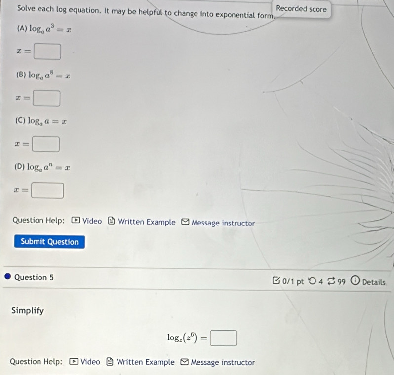 Recorded score 
Solve each log equation. It may be helpful to change into exponential form. 
(A) log _aa^3=x
x=□
(B) log _aa^8=x
x=□
(C) log _aa=x
x=□
(D) log _aa^n=x
x=□
Question Help: * Video Written Example * Message instructor 
Submit Question 
Question 5 B 0/1pt つ 4 % 99 O Details 
Simplify
log _z(z^6)=□
Question Help: Video Written Example Message instructor