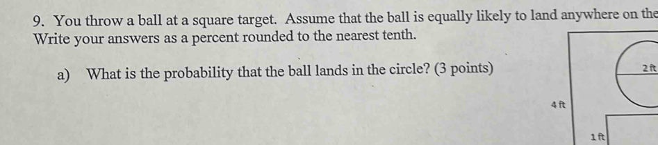 You throw a ball at a square target. Assume that the ball is equally likely to land anywhere on the 
Write your answers as a percent rounded to the nearest tenth. 
a) What is the probability that the ball lands in the circle? (3 points)
2ft