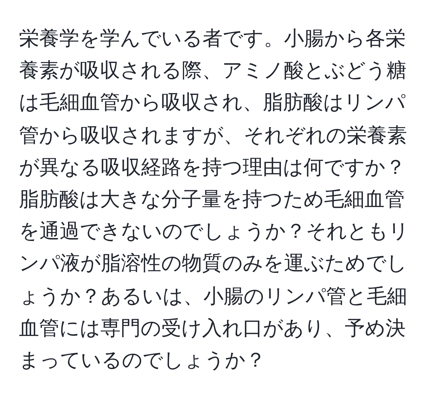 栄養学を学んでいる者です。小腸から各栄養素が吸収される際、アミノ酸とぶどう糖は毛細血管から吸収され、脂肪酸はリンパ管から吸収されますが、それぞれの栄養素が異なる吸収経路を持つ理由は何ですか？脂肪酸は大きな分子量を持つため毛細血管を通過できないのでしょうか？それともリンパ液が脂溶性の物質のみを運ぶためでしょうか？あるいは、小腸のリンパ管と毛細血管には専門の受け入れ口があり、予め決まっているのでしょうか？