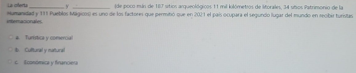 La oferta_ y _(de poco más de 187 sitios arqueológicos 11 mil kilómetros de litorales, 34 sitios Patrimonio de la
Humanidad y 111 Pueblos Mágicos) es uno de los factores que permitió que en 2021 el país ocupara el segundo lugar del mundo en recibir turistas
internacionales.
a. Turística y comercial
b. Cultural y natural
c. Económica y financiera