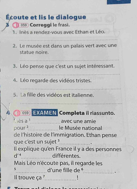 Écoute et lis le dialogue 
059 Correggi le frasi. 
1. Inès a rendez-vous avec Ethan et Léo. 
_ 
2. Le musée est dans un palais vert avec une 
statue noire. 
_ 
3. Léo pense que c'est un sujet intéressant. 
_ 
4. Léo regarde des vidéos tristes. 
_ 
5. La fille des vidéos est italienne. 
_ 
059 EXAMEN Completa il riassunto. 
lès a^1 _ avec une amie
pour^2 _ le Musée national 
de l’histoire de l’immigration. Ethan pense 
que c’est un suje t^3 _ 
. 
Il explique qu'en France il y a des personnes
d'^4 _ différentes. 
Mais Léo n'écoute pas, il regarde les 
5 
_d’une fille de ⁶ 
_. 
Il trouve ca _.