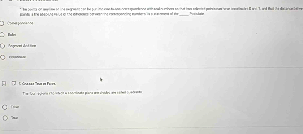 "The points on any line or line segment can be put into one-to-one correspondence with real numbers so that two selected points can have coordinates 0 and 1, and that the distance betwe
points is the absolute value of the difference between the corresponding numbers" is a statement of the _Postulate.
Correspondence
Ruler
Segment Addition
Coordinate
5. Choose True or False.
The four regions into which a coordinate plane are divided are called quadrants.
False
True