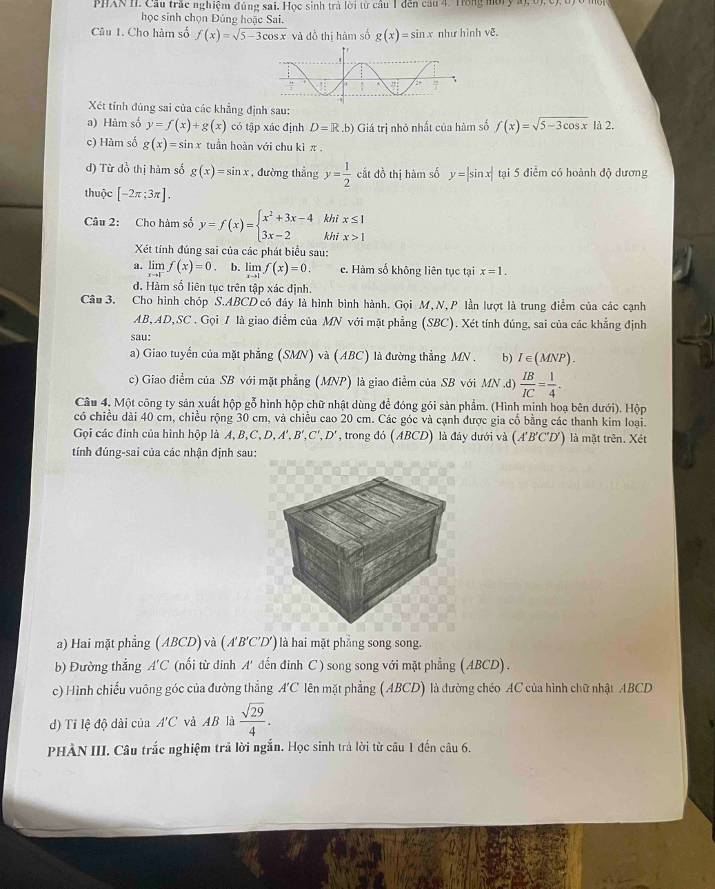 PHAN II. Cầu trắc nghiệm đúng sai. Học sinh trả lời từ cầu 1 đến cầu 4. Trong môry a), b), c), 1
học sinh chọn Đúng hoặc Sai.
Câu 1. Cho hàm số f(x)=sqrt(5-3cos x) và đồ thị hàm số g(x)=sin x như hình vẽ.
Xét tính đúng sai của các khẳng định sau:
a) Hàm số y=f(x)+g(x) có tập xác định D=R.b) Giá trị nhỏ nhất của hàm số f(x)=sqrt(5-3cos x) là 2.
c) Hàm số g(x)=sin x tuần hoàn với chu kì π .
d) Từ đồ thị hàm số g(x)=sin x , đường thẳng y= 1/2  cắt đồ thị hàm số y=|sin x| tại 5 điểm có hoành độ dương
thuộc [-2π ;3π ].
Câu 2: Cho hàm số y=f(x)=beginarrayl x^2+3x-4khix≤ 1 3x-2khix>1endarray.
Xét tính đúng sai của các phát biểu sau:
a. lin f(x)=0 b. limlimits _xto 1f(x)=0. c. Hàm số không liên tục tại x=1.
limlimits _xto 1^-
d. Hàm số liên tục trên tập xác định.
Câu 3. Cho hình chóp S.ABCD có đáy là hình bình hành. Gọi M,N,P lần lượt là trung điểm của các cạnh
AB,AD,SC . Gọi I là giao điểm của MN với mặt phẳng (SBC). Xét tính đúng, sai của các khẳng định
sau:
a) Giao tuyến của mặt phẳng (SMN) và (ABC) là đường thẳng MN . b) I∈ (MNP).
c) Giao điểm của SB với mặt phẳng (MNP) là giao điểm của SB với MN .d)  IB/IC = 1/4 .
Câu 4. Một công ty sản xuất hộp gỗ hình hộp chữ nhật dùng để đóng gói sản phẩm. (Hình mịnh hoạ bên dưới). Hộp
có chiều dài 40 cm, chiều rộng 30 cm, và chiều cao 20 cm. Các góc và cạnh được gia cố bằng các thanh kim loại.
Gọi các đỉnh của hình hộp là A,B,C,D, A',B',C',D', trong đó (ABCD) là đáy dưới và (A'B'C'D') là mặt trên. Xét
tính đúng-sai của các nhận định sau:
a) Hai mặt phẳng (ABCD) và (A'B'C'D') ) là hai mặt phẳng song song.
b) Đường thắng A'C (nối từ đinh A' đến đinh C) song song với mặt phẳng (ABCD) .
c) Hình chiếu vuông góc của đường thắng A'C lên mặt phẳng (ABCD) là đường chéo AC của hình chữ nhật ABCD
d) Ti lệ độ dài của A'C và AB là  sqrt(29)/4 .
PHÀN III. Câu trắc nghiệm trả lời ngắn. Học sinh trả lời từ câu 1 đến câu 6.