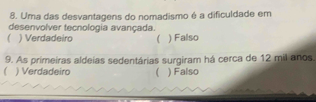 Uma das desvantagens do nomadismo é a dificuldade em
desenvolver tecnologia avançada.
( ) Verdadeiro ) Falso
9. As primeiras aldeias sedentárias surgiram há cerca de 12 mil anos.
) Verdadeiro ( ) Falso