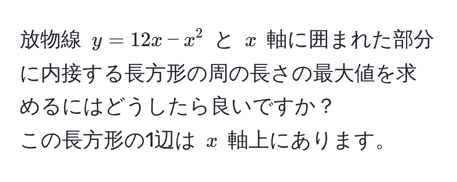 放物線 $y = 12x - x^2$ と $x$ 軸に囲まれた部分に内接する長方形の周の長さの最大値を求めるにはどうしたら良いですか？  
この長方形の1辺は $x$ 軸上にあります。