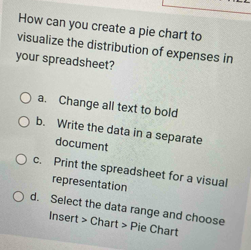 How can you create a pie chart to
visualize the distribution of expenses in
your spreadsheet?
a. Change all text to bold
b. Write the data in a separate
document
c. Print the spreadsheet for a visual
representation
d. Select the data range and choose
Insert > Chart > Pie Chart