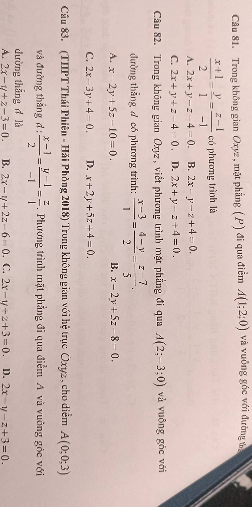 Trong không gian Oxyz , mặt phẳng (P) đi qua điểm A(1;2;0) và vuông góc với đường tha
 (x+1)/2 = y/1 = (z-1)/-1  có phương trình là
A. 2x+y-z-4=0. B. 2x-y-z+4=0.
C. 2x+y+z-4=0. D. 2x+y-z+4=0. 
Câu 82. Trong không gian Oxyz, viết phương trình mặt phẳng đi qua A(2;-3;0) và vuông góc với
đường thắng đ có phương trình:  (x-3)/1 = (4-y)/2 = (z-7)/5 .
A. x-2y+5z-10=0. B. x-2y+5z-8=0.
C. 2x-3y+4=0. D. x+2y+5z+4=0. 
Câu 83. (THPT Thái Phiên - Hải Phòng 2018) Trong không gian với hệ trục Oxyz, cho điểm A(0;0;3)
và đường thắng d:  (x-1)/2 = (y-1)/-1 = z/1 . Phương trình mặt phẳng đi qua điểm A và vuông góc với
đường thắng d là
A. 2x-y+z-3=0. B. 2x-y+2z-6=0. C. 2x-y+z+3=0 D. 2x-y-z+3=0.