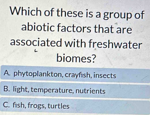 Which of these is a group of
abiotic factors that are
associated with freshwater
biomes?
A. phytoplankton, crayfısh, insects
B. light, temperature, nutrients
C. fish, frogs, turtles