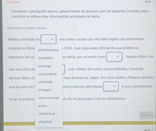 Obrigstóris Mortac 11 
Complete o parágrafo abaixo, preenchendo as lacunas com as palavas corretas, para 
construir a síntese das informações principais no texto. 
Selecione as opções absixo: 
Rebeca Andrade foi nas redes sociais por não falar inglês nas entrevistas 
durainte as Olim) performance 
± 2024, mas respondeu afirmando que prefere se 
expressar em pr brasileira la nativa, por se sentir mais . Apesar disso, ela 
interagin com atletas de outras nacionalidades, incluindo 
não 1eve dificuld confortavel 
i laço durante os Jogos. Em uma coletiva, Rebeca reiterou 
Simone Biles, ca criticada 
istacando sua identidade e sua confança em 
sua escolha de f imagem 
focar na própria Internacional és de se preocupar com os adversários. 
eriter 
intelectual Verficae 
elogiada