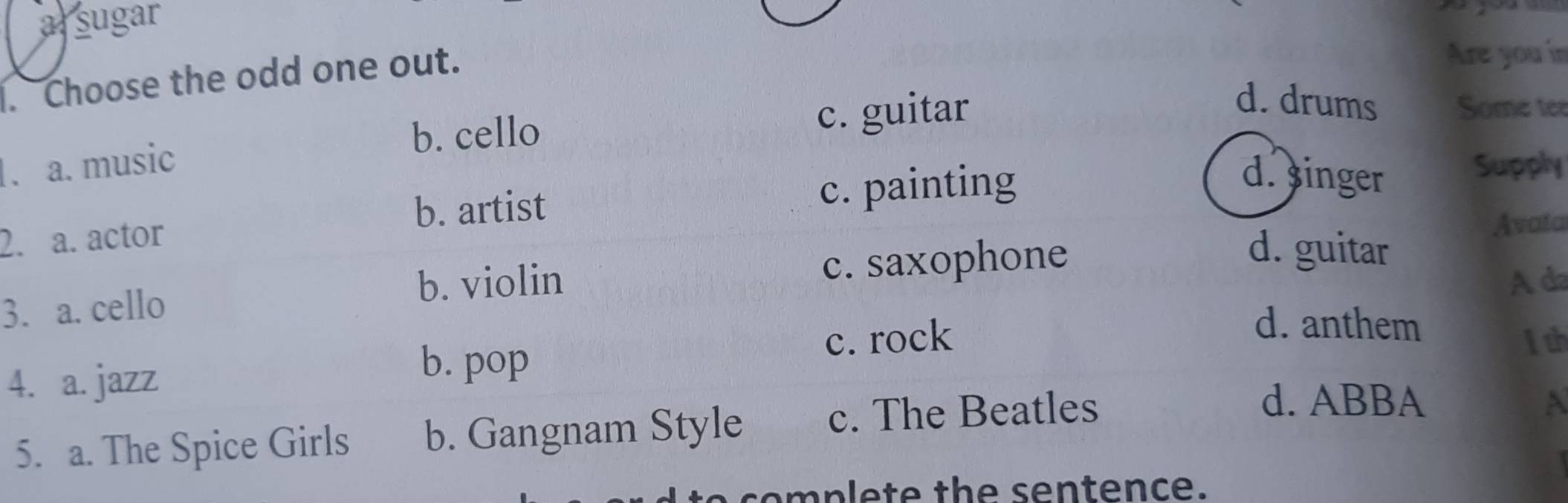 arsugar
. Choose the odd one out.
Are you in
b. cello c. guitar
d. drums Some tee
. a. music Supply
b. artist c. painting
d. singer
2. a. actor
Avata
b. violin A da
3. a. cello c. saxophone
d. guitar
d. anthem
4. a. jazz
b. pop
c. rock 1th
5. a. The Spice Girls b. Gangnam Style c. The Beatles
d. ABBA A
a s e p l e t e th e s e n tence.