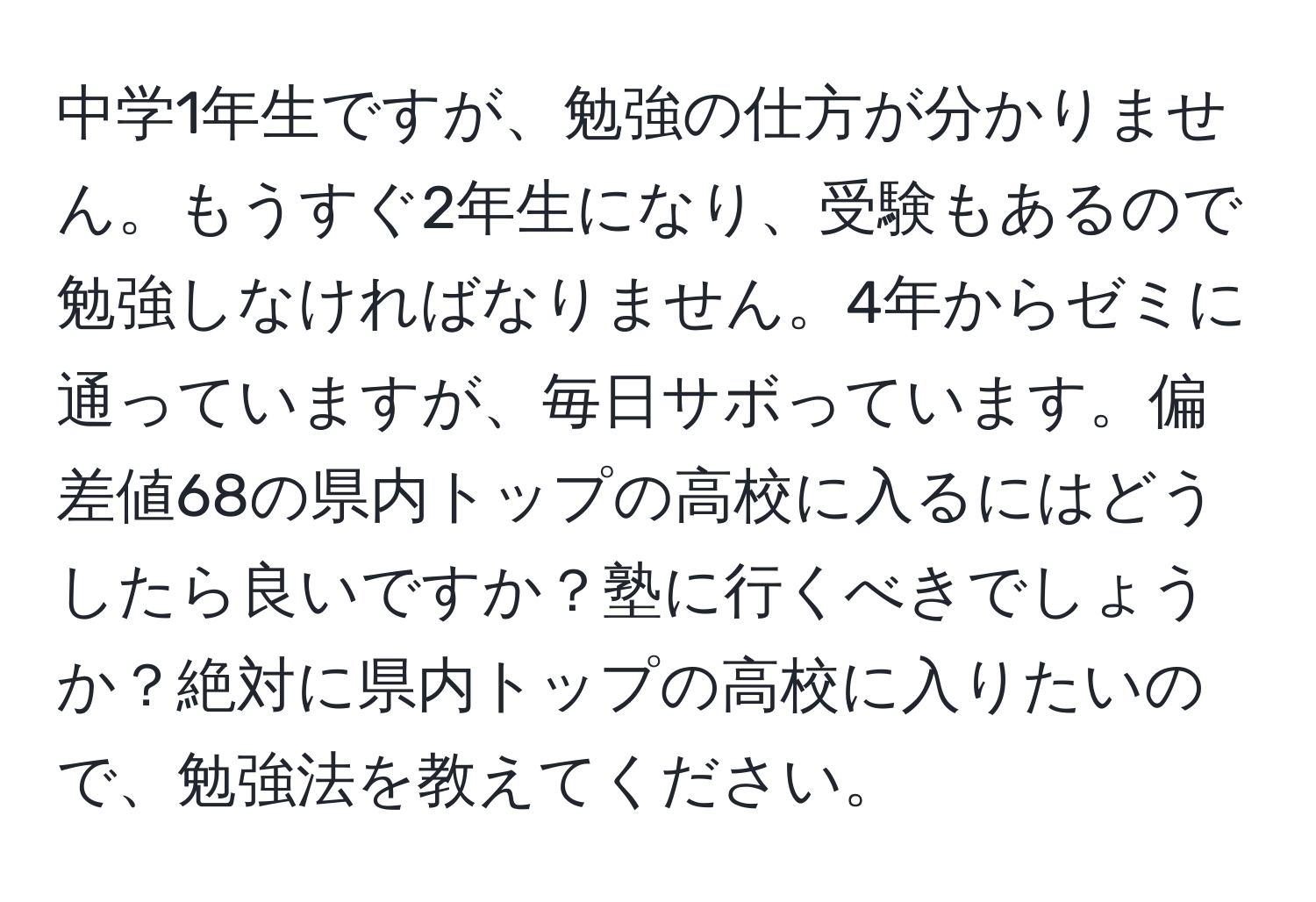 中学1年生ですが、勉強の仕方が分かりません。もうすぐ2年生になり、受験もあるので勉強しなければなりません。4年からゼミに通っていますが、毎日サボっています。偏差値68の県内トップの高校に入るにはどうしたら良いですか？塾に行くべきでしょうか？絶対に県内トップの高校に入りたいので、勉強法を教えてください。