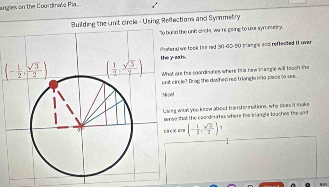 angles on the Coordinate Pla...
Building the unit circle - Using Reflections and Symmetry
ild the unit circle, we're going to use symmetry.
nd we took the red 30-60-90 triangle and reflected it over
-axis.
t are the coordinates where this new triangle will touch the
circle? Drag the dashed red triangle into place to see.
!
g what you know about transformations, why does it make
se that the coordinates where the triangle touches the unit
le are (- 1/2 , sqrt(3)/2 ) ?
Now