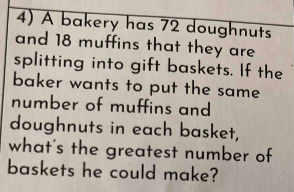 A bakery has 72 doughnuts 
and 18 muffins that they are 
splitting into gift baskets. If the 
baker wants to put the same 
number of muffins and 
doughnuts in each basket, 
what's the greatest number of 
baskets he could make?