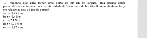 Suponha que para fechar uma porta de 80 cm de largura, uma pessoa aplica
perpendicularmente uma força de intensidade de 3 N no sentido horário. O momento dessa força
em relação ao eixo de giro da porta é:
a] r=-3,75N· m
b) r=-2,4N-m
c) r=2,4N· m
d] r=3,75N· m
e] r=-0,27N-m