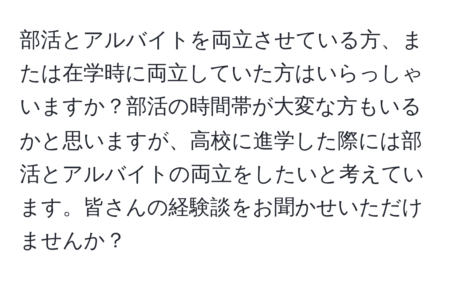 部活とアルバイトを両立させている方、または在学時に両立していた方はいらっしゃいますか？部活の時間帯が大変な方もいるかと思いますが、高校に進学した際には部活とアルバイトの両立をしたいと考えています。皆さんの経験談をお聞かせいただけませんか？