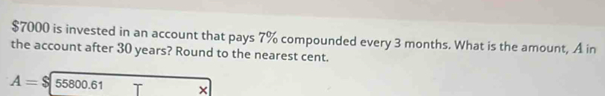 $7000 is invested in an account that pays 7% compounded every 3 months. What is the amount, A in 
the account after 30 years? Round to the nearest cent.
A=$ 55800.61 ×