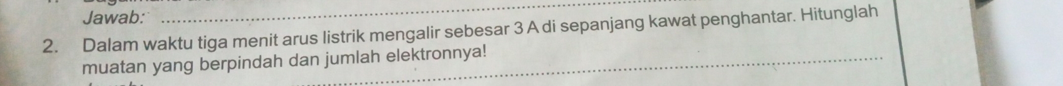 Jawab: 
_ 
2. Dalam waktu tiga menit arus listrik mengalir sebesar 3 A di sepanjang kawat penghantar. Hitunglah 
muatan yang berpindah dan jumlah elektronnya!